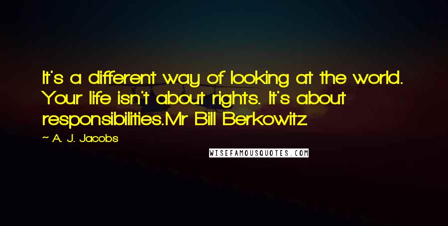 A. J. Jacobs Quotes: It's a different way of looking at the world. Your life isn't about rights. It's about responsibilities.Mr Bill Berkowitz