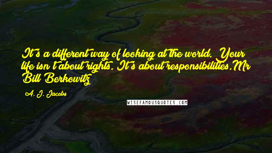 A. J. Jacobs Quotes: It's a different way of looking at the world. Your life isn't about rights. It's about responsibilities.Mr Bill Berkowitz