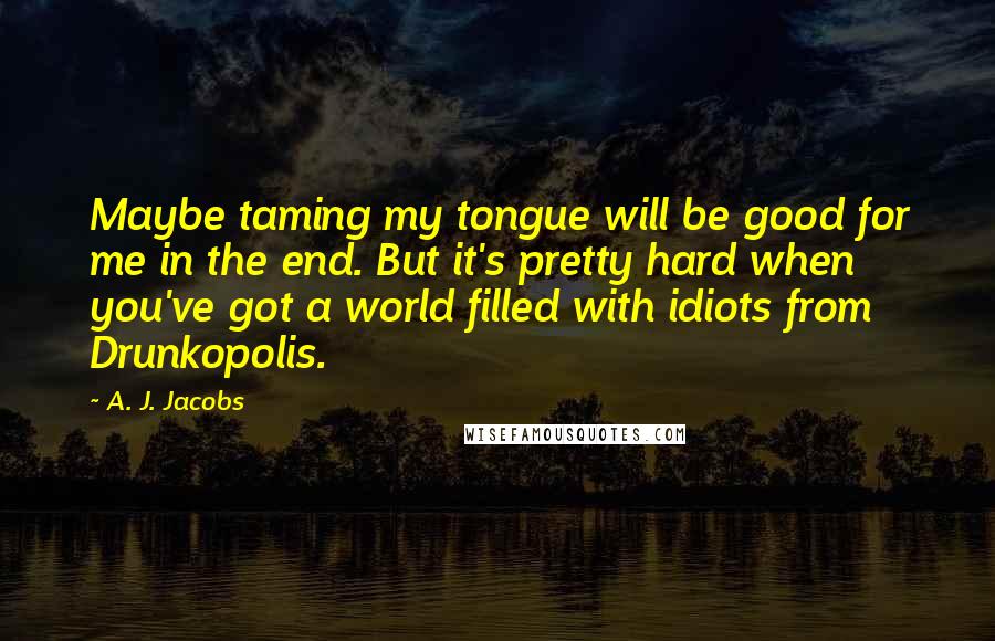 A. J. Jacobs Quotes: Maybe taming my tongue will be good for me in the end. But it's pretty hard when you've got a world filled with idiots from Drunkopolis.