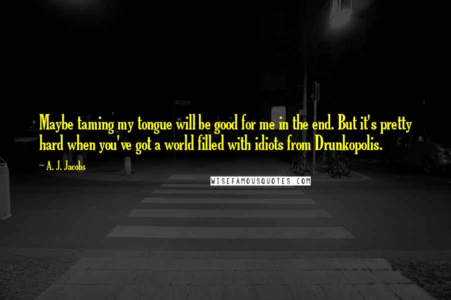 A. J. Jacobs Quotes: Maybe taming my tongue will be good for me in the end. But it's pretty hard when you've got a world filled with idiots from Drunkopolis.