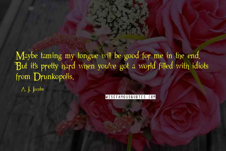 A. J. Jacobs Quotes: Maybe taming my tongue will be good for me in the end. But it's pretty hard when you've got a world filled with idiots from Drunkopolis.