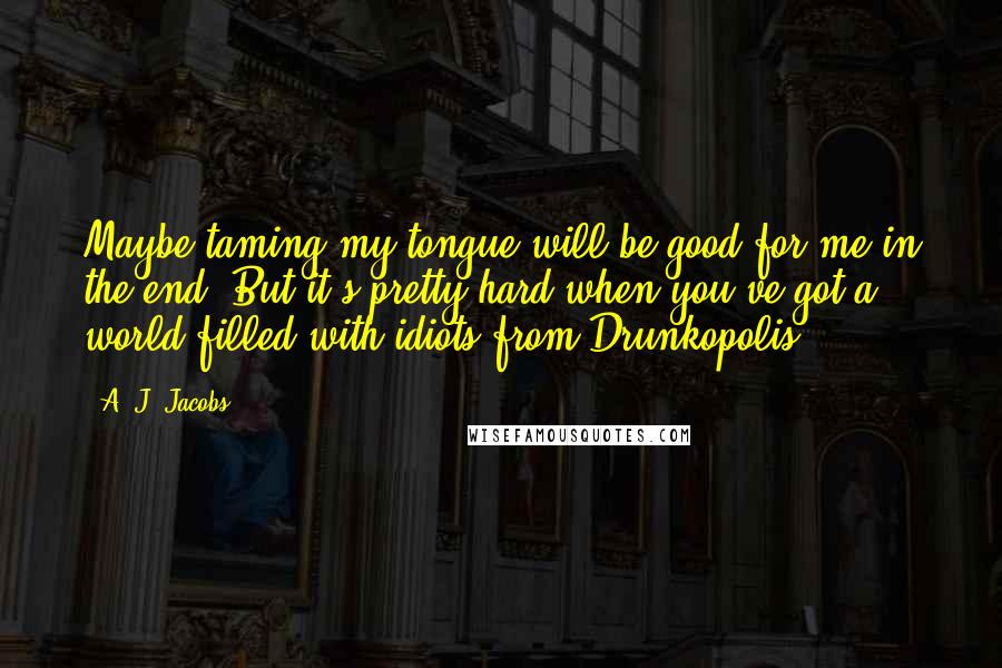 A. J. Jacobs Quotes: Maybe taming my tongue will be good for me in the end. But it's pretty hard when you've got a world filled with idiots from Drunkopolis.