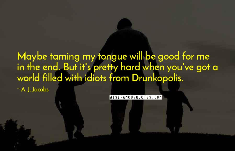 A. J. Jacobs Quotes: Maybe taming my tongue will be good for me in the end. But it's pretty hard when you've got a world filled with idiots from Drunkopolis.