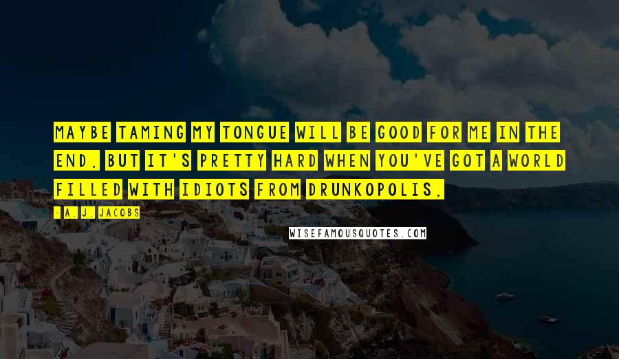 A. J. Jacobs Quotes: Maybe taming my tongue will be good for me in the end. But it's pretty hard when you've got a world filled with idiots from Drunkopolis.