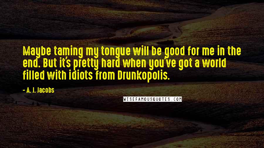 A. J. Jacobs Quotes: Maybe taming my tongue will be good for me in the end. But it's pretty hard when you've got a world filled with idiots from Drunkopolis.