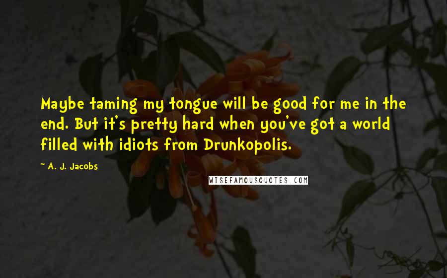 A. J. Jacobs Quotes: Maybe taming my tongue will be good for me in the end. But it's pretty hard when you've got a world filled with idiots from Drunkopolis.