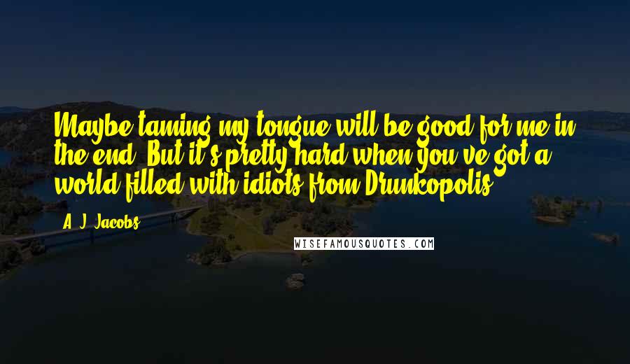 A. J. Jacobs Quotes: Maybe taming my tongue will be good for me in the end. But it's pretty hard when you've got a world filled with idiots from Drunkopolis.