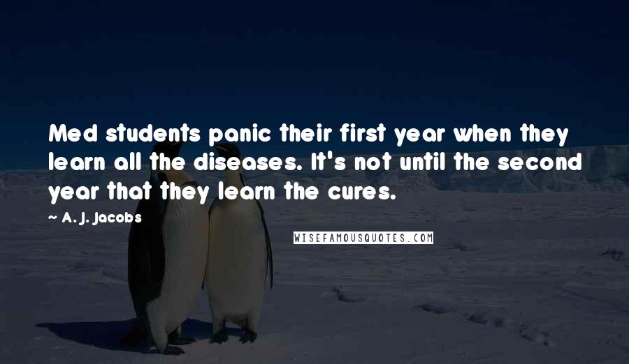 A. J. Jacobs Quotes: Med students panic their first year when they learn all the diseases. It's not until the second year that they learn the cures.