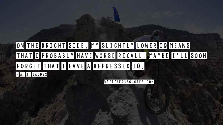 A. J. Jacobs Quotes: On the bright side, my slightly lower IQ means that I probably have worse recall. Maybe I'll soon forget that I have a depressed IQ.