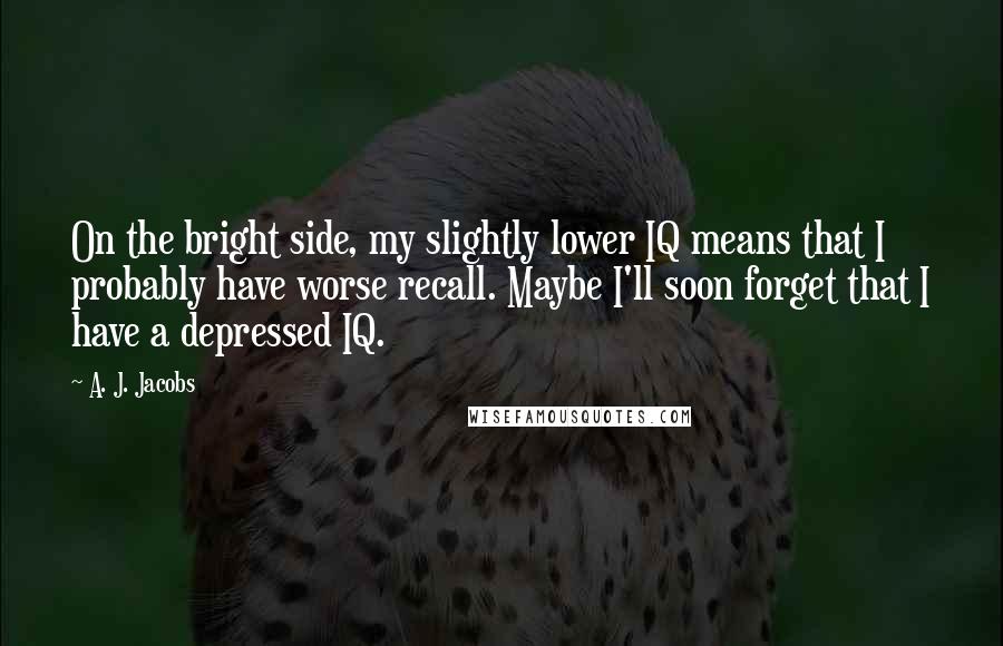 A. J. Jacobs Quotes: On the bright side, my slightly lower IQ means that I probably have worse recall. Maybe I'll soon forget that I have a depressed IQ.