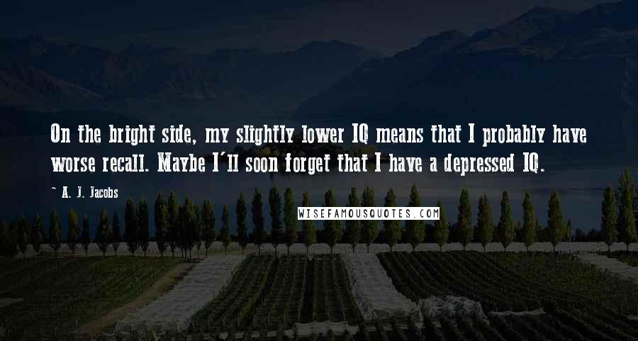 A. J. Jacobs Quotes: On the bright side, my slightly lower IQ means that I probably have worse recall. Maybe I'll soon forget that I have a depressed IQ.