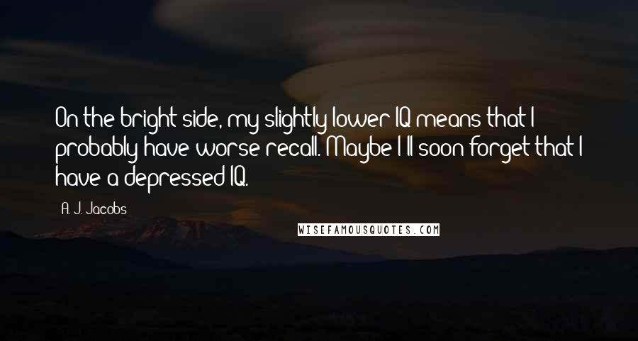 A. J. Jacobs Quotes: On the bright side, my slightly lower IQ means that I probably have worse recall. Maybe I'll soon forget that I have a depressed IQ.