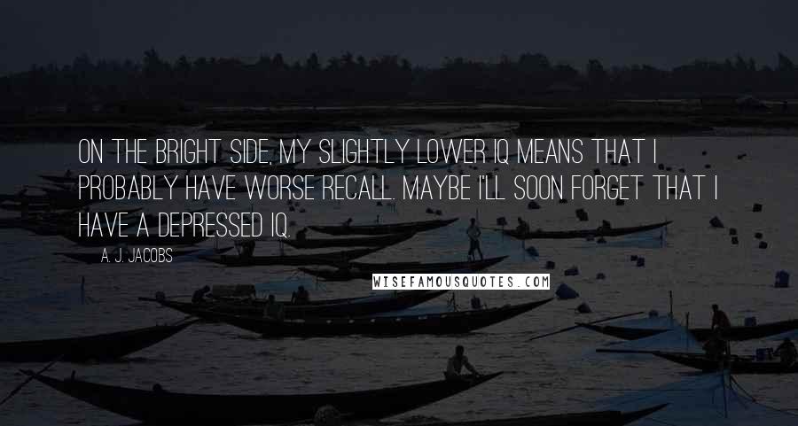A. J. Jacobs Quotes: On the bright side, my slightly lower IQ means that I probably have worse recall. Maybe I'll soon forget that I have a depressed IQ.