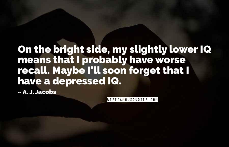 A. J. Jacobs Quotes: On the bright side, my slightly lower IQ means that I probably have worse recall. Maybe I'll soon forget that I have a depressed IQ.