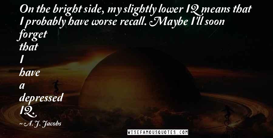 A. J. Jacobs Quotes: On the bright side, my slightly lower IQ means that I probably have worse recall. Maybe I'll soon forget that I have a depressed IQ.