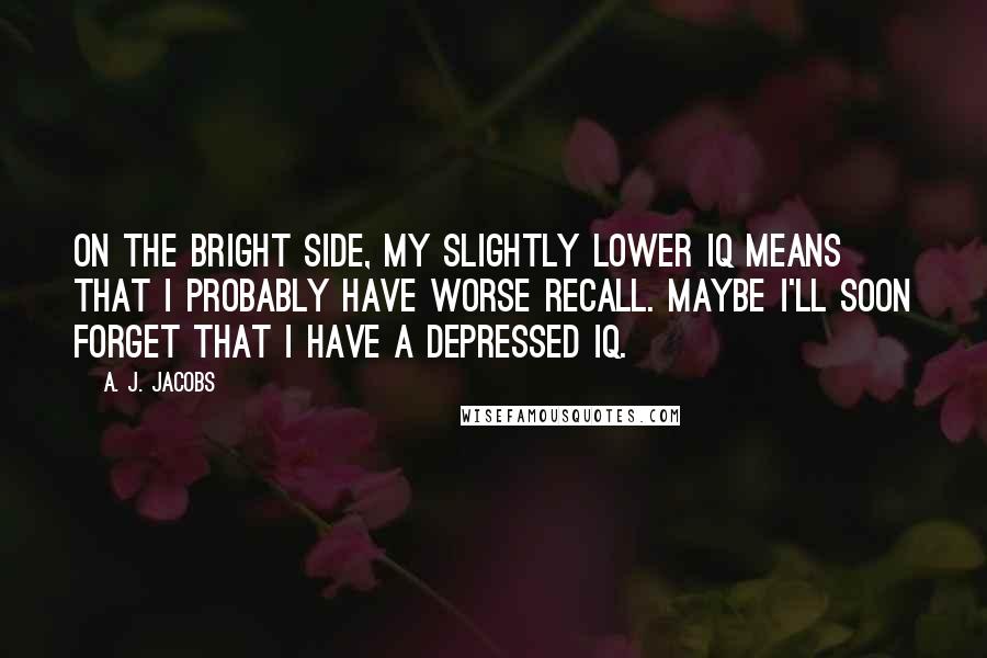 A. J. Jacobs Quotes: On the bright side, my slightly lower IQ means that I probably have worse recall. Maybe I'll soon forget that I have a depressed IQ.