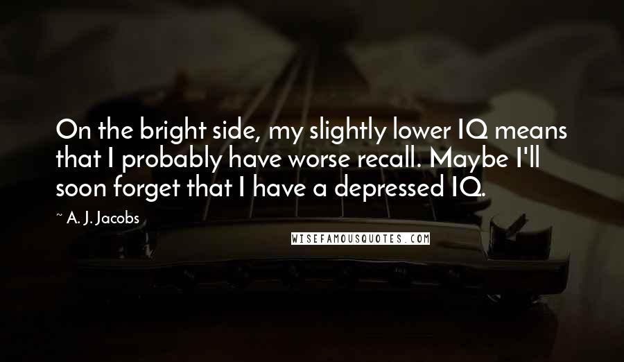 A. J. Jacobs Quotes: On the bright side, my slightly lower IQ means that I probably have worse recall. Maybe I'll soon forget that I have a depressed IQ.