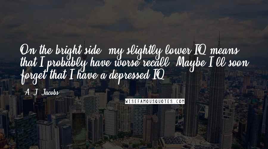 A. J. Jacobs Quotes: On the bright side, my slightly lower IQ means that I probably have worse recall. Maybe I'll soon forget that I have a depressed IQ.