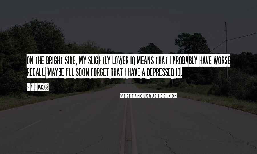 A. J. Jacobs Quotes: On the bright side, my slightly lower IQ means that I probably have worse recall. Maybe I'll soon forget that I have a depressed IQ.