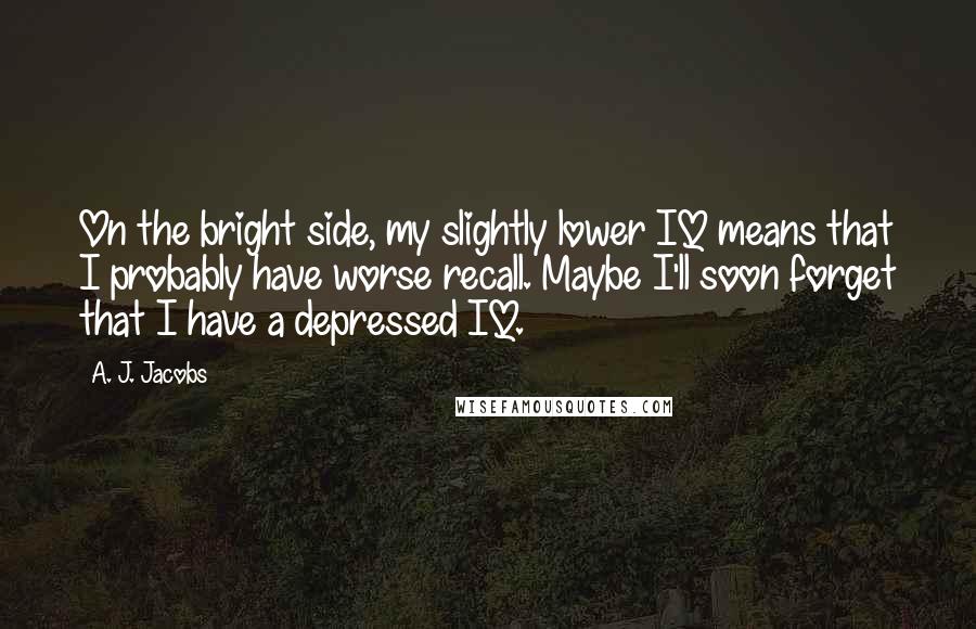 A. J. Jacobs Quotes: On the bright side, my slightly lower IQ means that I probably have worse recall. Maybe I'll soon forget that I have a depressed IQ.