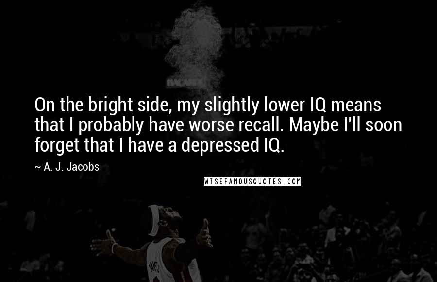 A. J. Jacobs Quotes: On the bright side, my slightly lower IQ means that I probably have worse recall. Maybe I'll soon forget that I have a depressed IQ.