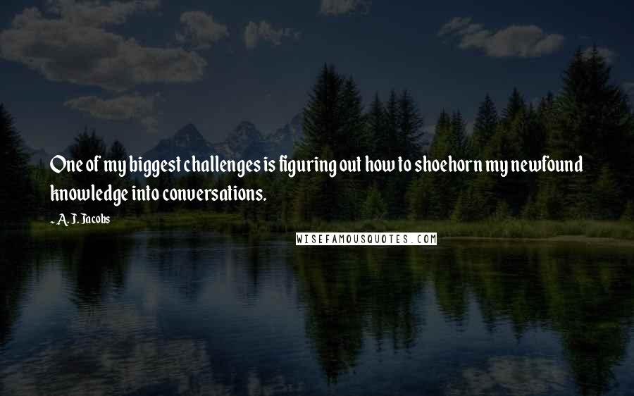 A. J. Jacobs Quotes: One of my biggest challenges is figuring out how to shoehorn my newfound knowledge into conversations.