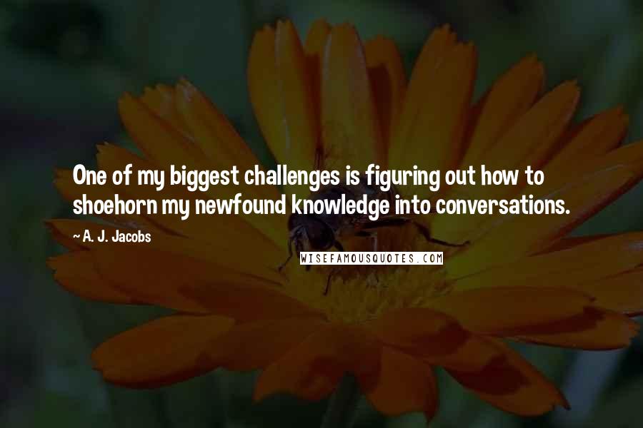 A. J. Jacobs Quotes: One of my biggest challenges is figuring out how to shoehorn my newfound knowledge into conversations.