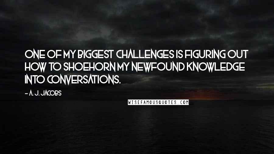 A. J. Jacobs Quotes: One of my biggest challenges is figuring out how to shoehorn my newfound knowledge into conversations.