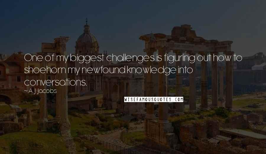 A. J. Jacobs Quotes: One of my biggest challenges is figuring out how to shoehorn my newfound knowledge into conversations.