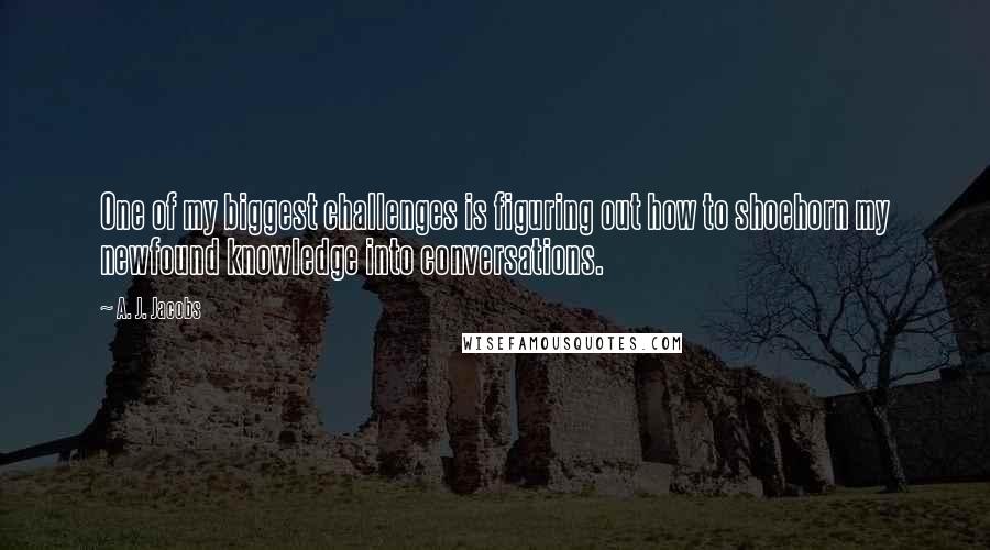 A. J. Jacobs Quotes: One of my biggest challenges is figuring out how to shoehorn my newfound knowledge into conversations.