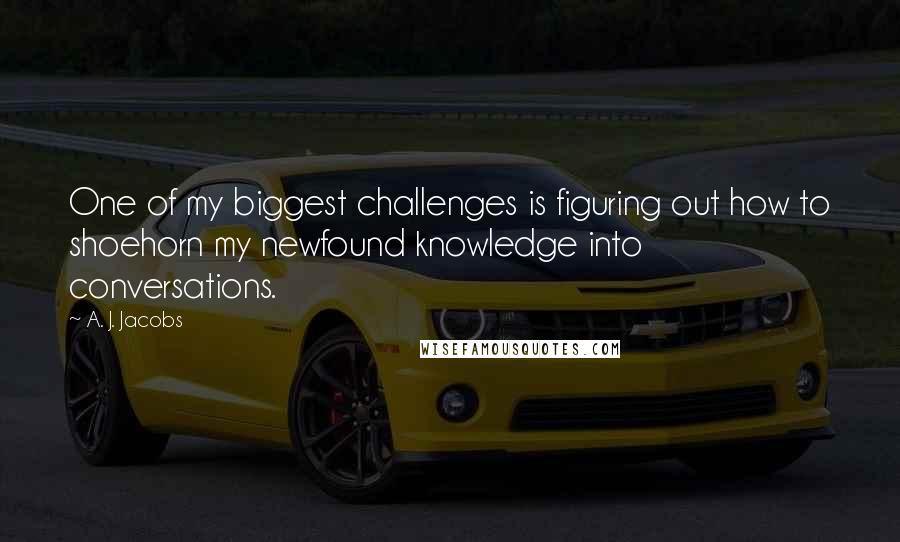 A. J. Jacobs Quotes: One of my biggest challenges is figuring out how to shoehorn my newfound knowledge into conversations.