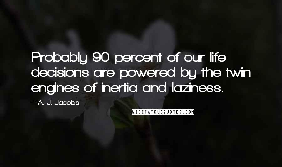 A. J. Jacobs Quotes: Probably 90 percent of our life decisions are powered by the twin engines of inertia and laziness.
