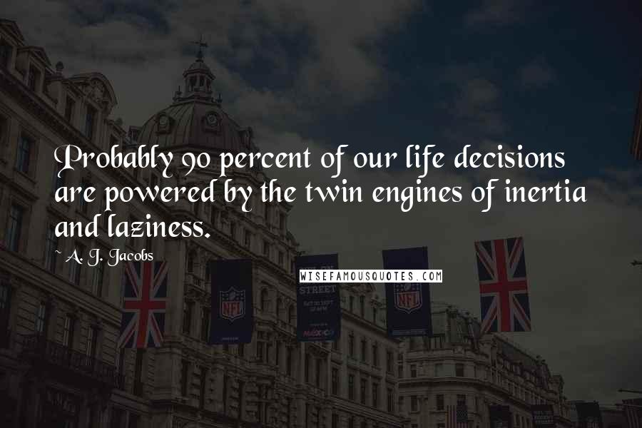 A. J. Jacobs Quotes: Probably 90 percent of our life decisions are powered by the twin engines of inertia and laziness.
