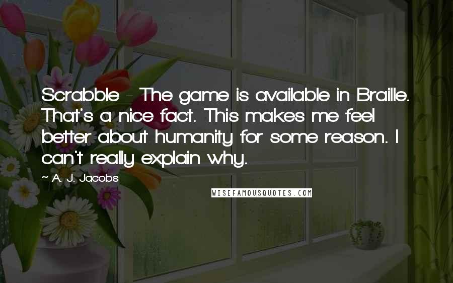 A. J. Jacobs Quotes: Scrabble - The game is available in Braille. That's a nice fact. This makes me feel better about humanity for some reason. I can't really explain why.