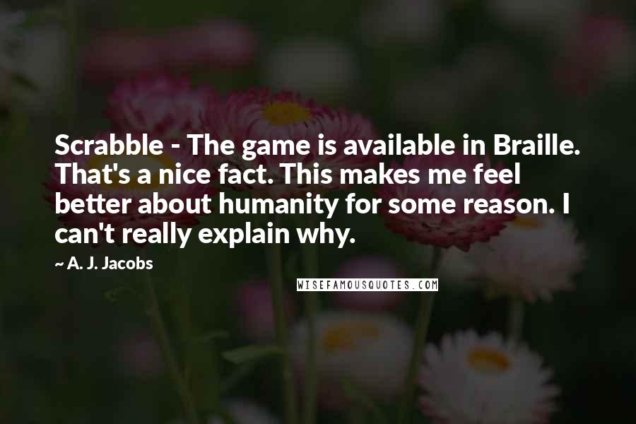 A. J. Jacobs Quotes: Scrabble - The game is available in Braille. That's a nice fact. This makes me feel better about humanity for some reason. I can't really explain why.