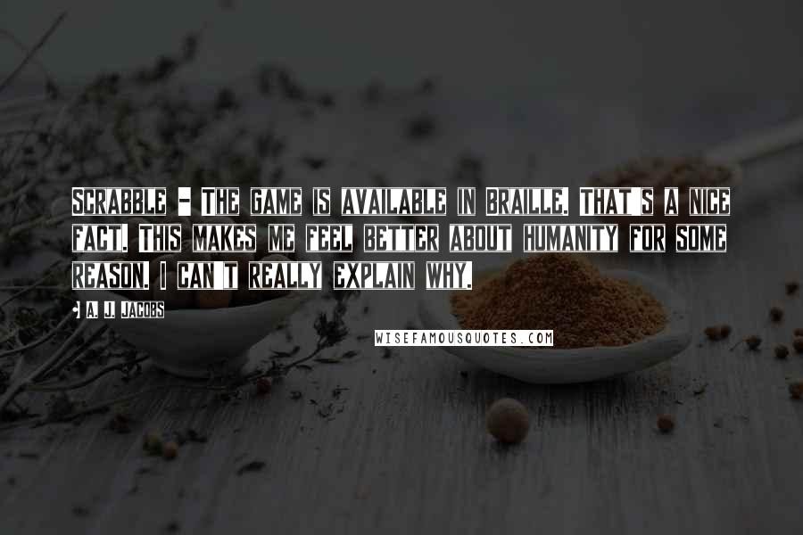 A. J. Jacobs Quotes: Scrabble - The game is available in Braille. That's a nice fact. This makes me feel better about humanity for some reason. I can't really explain why.