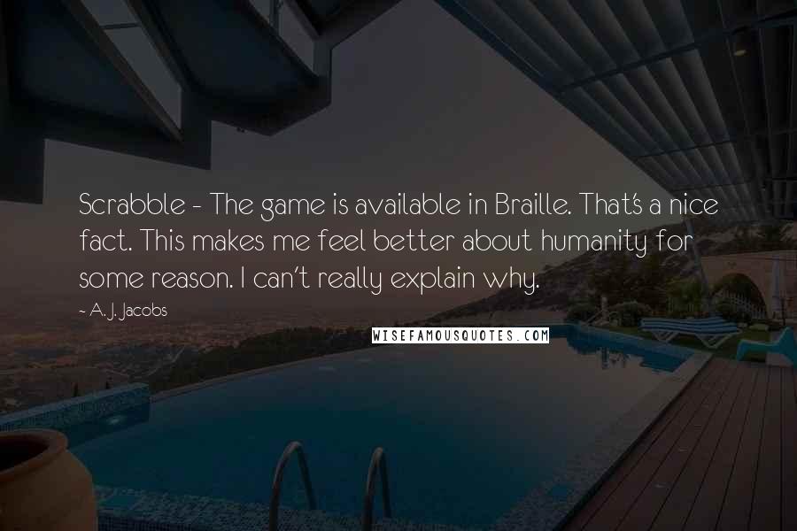 A. J. Jacobs Quotes: Scrabble - The game is available in Braille. That's a nice fact. This makes me feel better about humanity for some reason. I can't really explain why.