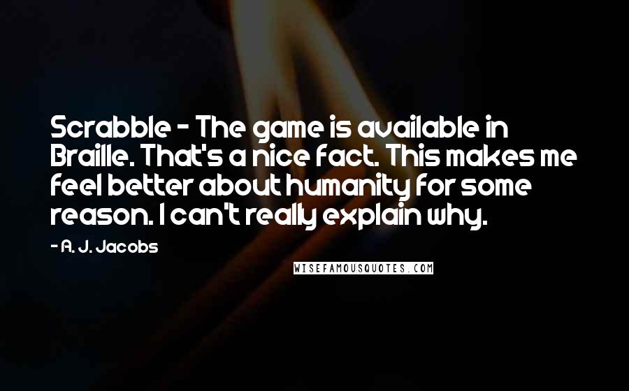 A. J. Jacobs Quotes: Scrabble - The game is available in Braille. That's a nice fact. This makes me feel better about humanity for some reason. I can't really explain why.