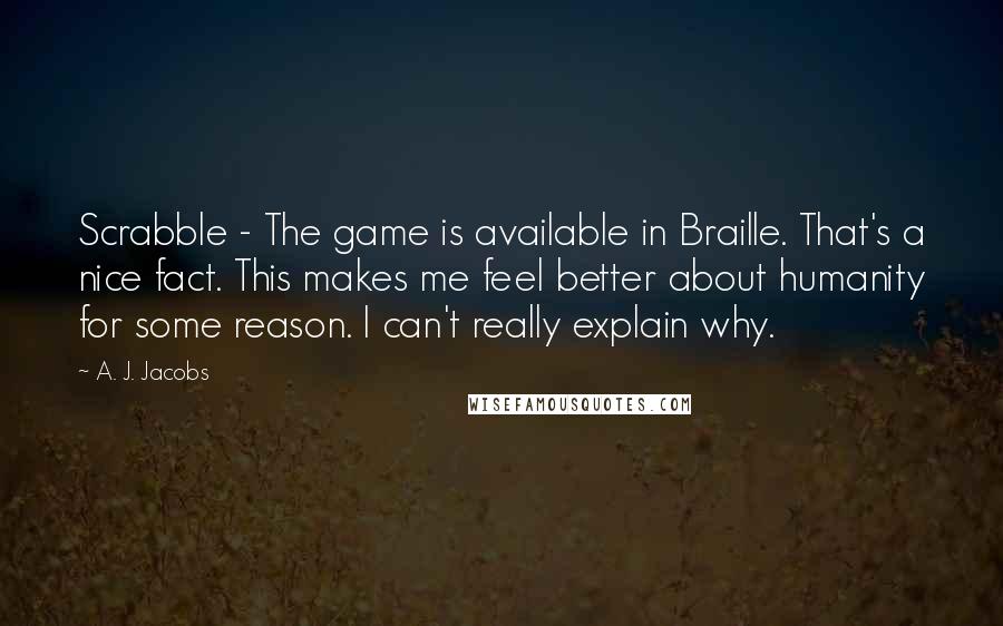 A. J. Jacobs Quotes: Scrabble - The game is available in Braille. That's a nice fact. This makes me feel better about humanity for some reason. I can't really explain why.