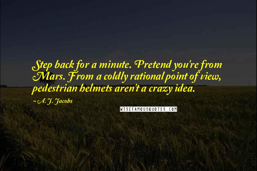 A. J. Jacobs Quotes: Step back for a minute. Pretend you're from Mars. From a coldly rational point of view, pedestrian helmets aren't a crazy idea.