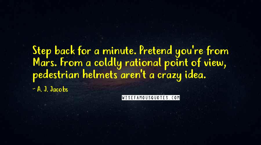 A. J. Jacobs Quotes: Step back for a minute. Pretend you're from Mars. From a coldly rational point of view, pedestrian helmets aren't a crazy idea.