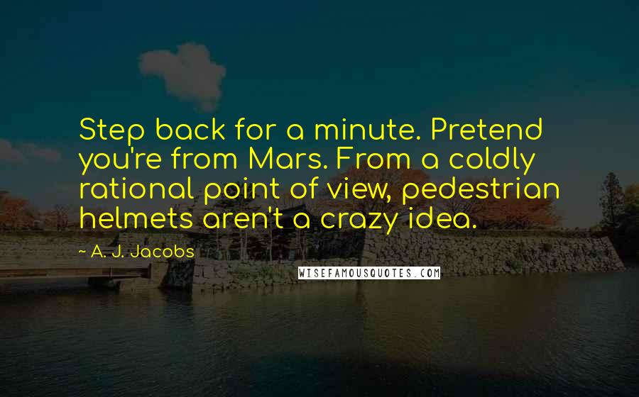 A. J. Jacobs Quotes: Step back for a minute. Pretend you're from Mars. From a coldly rational point of view, pedestrian helmets aren't a crazy idea.