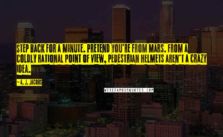 A. J. Jacobs Quotes: Step back for a minute. Pretend you're from Mars. From a coldly rational point of view, pedestrian helmets aren't a crazy idea.