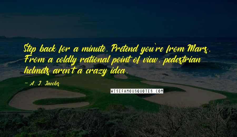 A. J. Jacobs Quotes: Step back for a minute. Pretend you're from Mars. From a coldly rational point of view, pedestrian helmets aren't a crazy idea.
