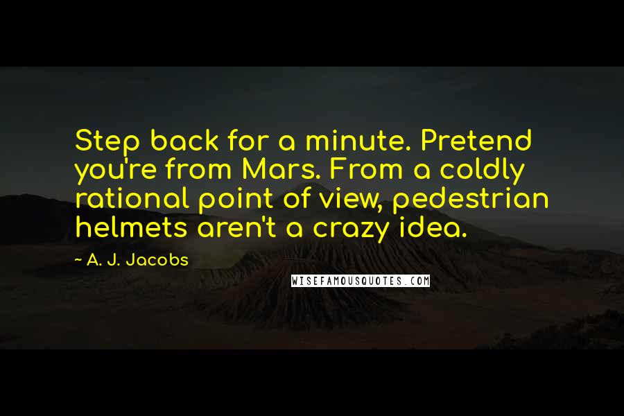 A. J. Jacobs Quotes: Step back for a minute. Pretend you're from Mars. From a coldly rational point of view, pedestrian helmets aren't a crazy idea.