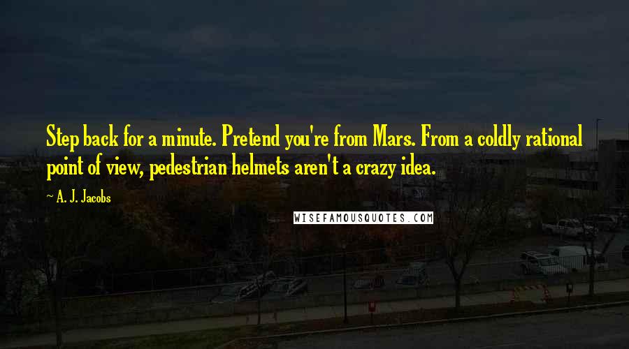 A. J. Jacobs Quotes: Step back for a minute. Pretend you're from Mars. From a coldly rational point of view, pedestrian helmets aren't a crazy idea.