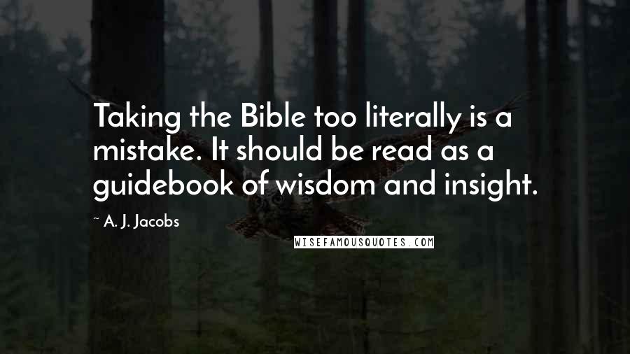 A. J. Jacobs Quotes: Taking the Bible too literally is a mistake. It should be read as a guidebook of wisdom and insight.