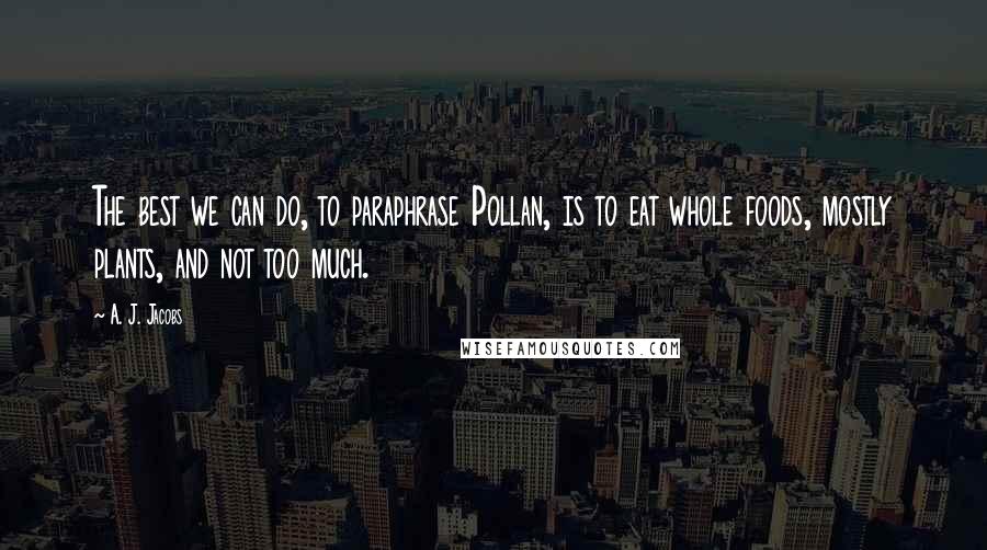 A. J. Jacobs Quotes: The best we can do, to paraphrase Pollan, is to eat whole foods, mostly plants, and not too much.