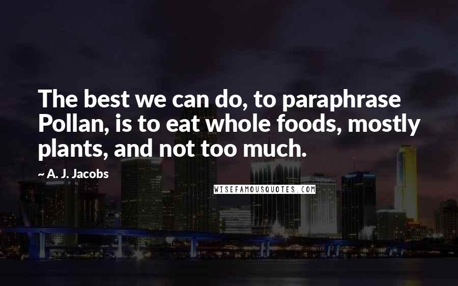 A. J. Jacobs Quotes: The best we can do, to paraphrase Pollan, is to eat whole foods, mostly plants, and not too much.