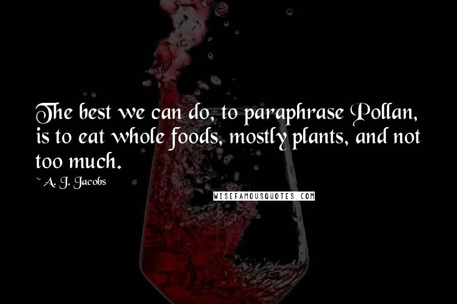 A. J. Jacobs Quotes: The best we can do, to paraphrase Pollan, is to eat whole foods, mostly plants, and not too much.